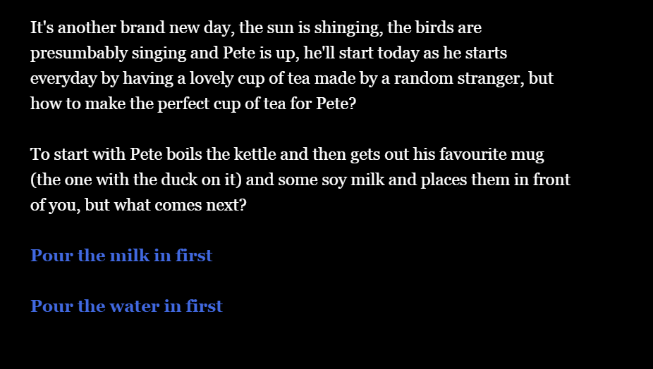 Example Twine being played through, the text of the Twine is:” It's another brand new day, Pete’s woken up and he'll start today as he starts everyday, by having a lovely cup of tea made by a random stranger, but how to make the perfect cup of tea for Pete?

To start with Pete boils the kettle and then gets out his favourite mug and some milk and places them in front of you, but what comes next? 
Add the milk?
Pour the water in first?
Investigate the room?
